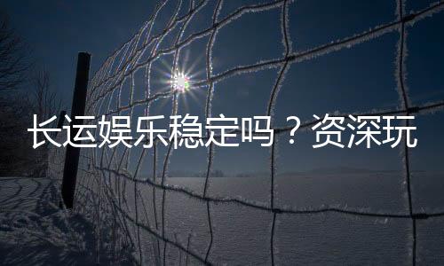 长运娱乐稳定吗？资深玩家解析平台安全性与游戏体验
