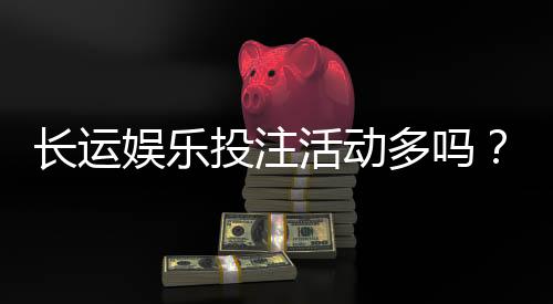 长运娱乐投注活动多吗？揭秘平台特色福利与高频优惠