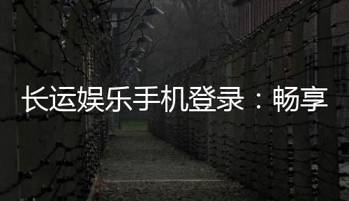 长运娱乐手机登录：畅享移动端棋牌游戏的便捷与乐趣
