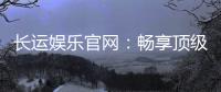 长运娱乐官网：畅享顶级棋牌电游的豪华体验