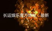 长运娱乐官方地址：最新官网入口及安全登录指南