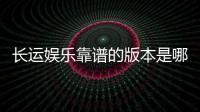 长运娱乐靠谱的版本是哪一个？资深玩家实测推荐这三款