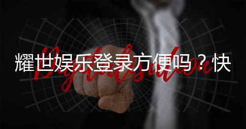 耀世娱乐登录方便吗？快速注册与流畅体验全解析