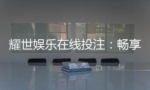 耀世娱乐在线投注：畅享顶级真人娱乐与电子游艺盛宴