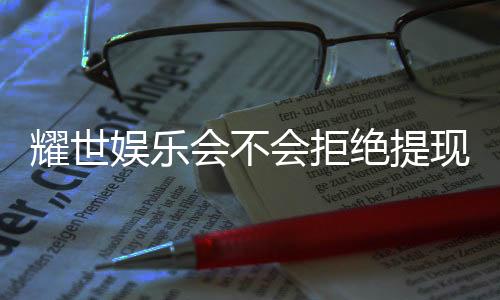 耀世娱乐会不会拒绝提现？揭秘平台提款规则与玩家实测反馈
