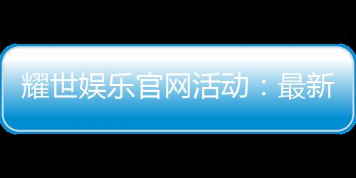 耀世娱乐官网活动：最新优惠与独家福利等你来拿
