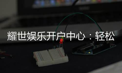 耀世娱乐开户中心：轻松注册畅享顶级游戏体验