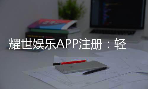 耀世娱乐APP注册：轻松三步完成畅享顶级棋牌电游体验