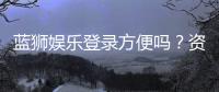 蓝狮娱乐登录方便吗？资深玩家实测登录流程与体验分享