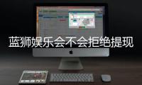 蓝狮娱乐会不会拒绝提现？深度解析平台出款规则与玩家应对策略