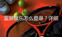 蓝狮娱乐怎么登录？详细步骤与常见问题解答