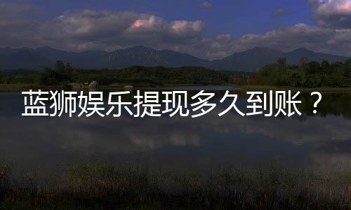 蓝狮娱乐提现多久到账？到账时间及流程详解