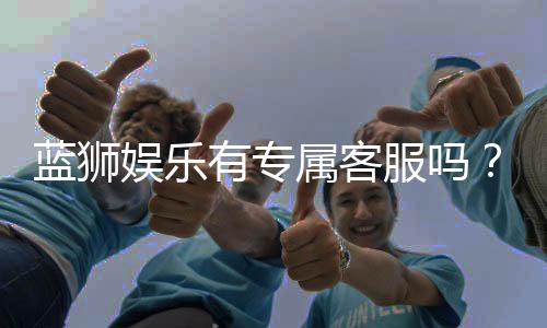 蓝狮娱乐有专属客服吗？24小时在线服务体验解析