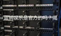 蓝狮娱乐是官方的吗？揭秘平台背景与安全认证详情