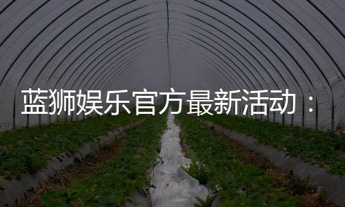 蓝狮娱乐官方最新活动：限时豪礼与惊喜优惠等你来拿