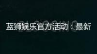 蓝狮娱乐官方活动：最新优惠与精彩赛事一网打尽