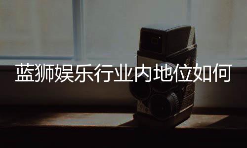 蓝狮娱乐行业内地位如何？揭秘其在棋牌娱乐市场的竞争力与优势