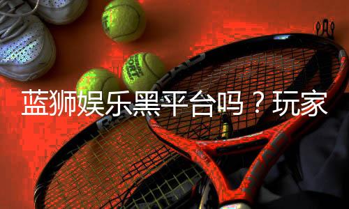 蓝狮娱乐黑平台吗？玩家亲测揭露其真实内幕