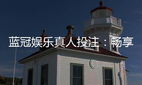蓝冠娱乐真人投注：畅享高品质真人娱乐体验
