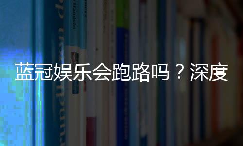 蓝冠娱乐会跑路吗？深度解析平台安全性与资金保障措施