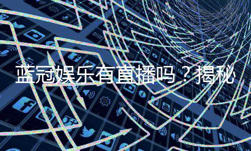 蓝冠娱乐有直播吗?揭秘平台真人娱乐与特色直播内容