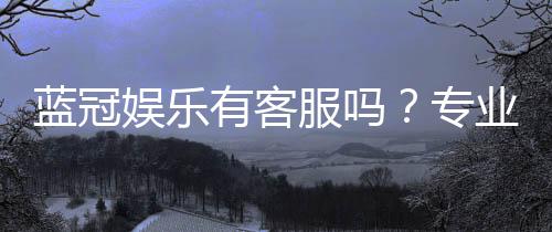 蓝冠娱乐有客服吗？专业客服团队24小时在线为您服务