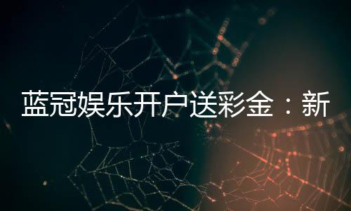 蓝冠娱乐开户送彩金：新会员专享彩金豪礼大放送