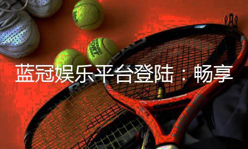 蓝冠娱乐平台登陆:畅享顶级棋牌与电子游艺的尊贵体验