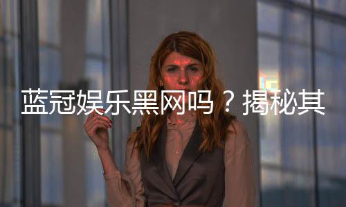 蓝冠娱乐黑网吗？揭秘其安全性与玩家真实体验
