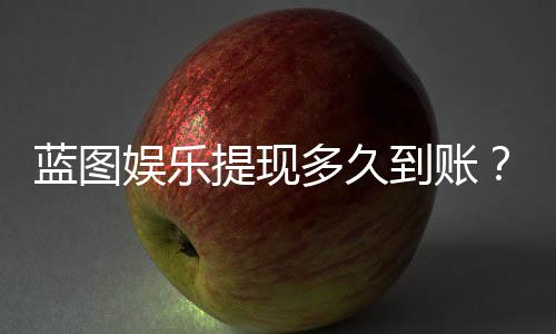 蓝图娱乐提现多久到账?实测到账时效与流程详解