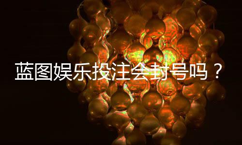 蓝图娱乐投注会封号吗？揭秘平台风控规则与防封技巧