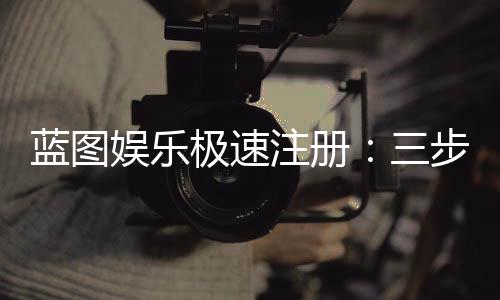 蓝图娱乐极速注册：三步完成极速开户畅玩全站游戏