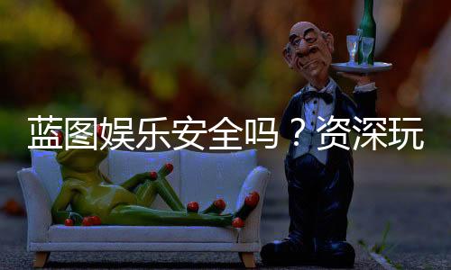 蓝图娱乐安全吗？资深玩家揭秘平台真实体验与保障措施