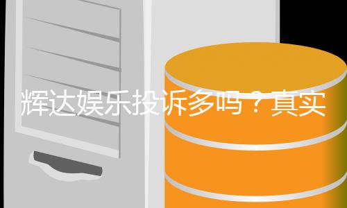 辉达娱乐投诉多吗？真实玩家体验与投诉问题深度解析