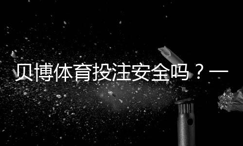 贝博体育投注安全吗？一分钟看懂平台资质、风控与用户评价