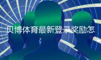 贝博体育最新登录奖励怎么领取？详细规则、注意事项与实操攻略