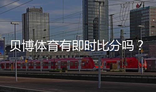 贝博体育有即时比分吗？实时比分功能详解与查看方法