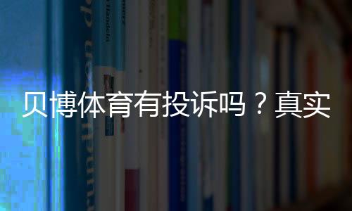 贝博体育有投诉吗？真实投诉案例、处理结果与用户维权全攻略