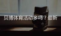 贝博体育活动多吗？最新优惠活动数量、类型与领取攻略实测
