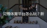 贝博体育平台怎么玩？新手注册、充值、投注与提款安全完整攻略