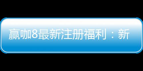 赢咖8最新注册福利：新人专享高额彩金与独家优惠活动