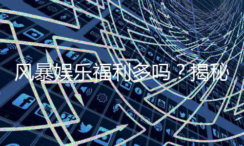 风暴娱乐福利多吗？揭秘其独家优惠与玩家真实反馈