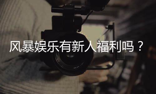 风暴娱乐有新人福利吗?新人注册即享独家豪礼与高额返利