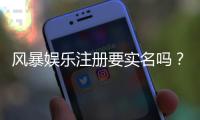 风暴娱乐注册要实名吗？实名认证流程及注意事项详解