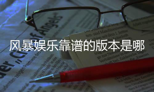 风暴娱乐靠谱的版本是哪一个？资深玩家实测推荐这三款