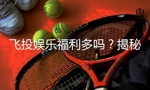 飞投娱乐福利多吗？揭秘平台独家优惠与真实玩家体验