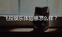 飞投娱乐体验感怎么样？资深玩家分享真实测评与心得