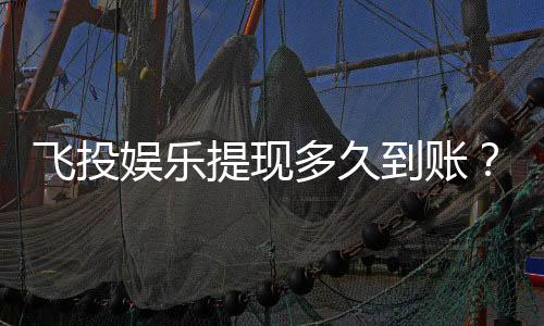 飞投娱乐提现多久到账？3分钟到账技巧与到账时间全解析