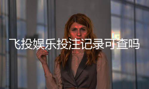 飞投娱乐投注记录可查吗？一文详解查询方法与注意事项