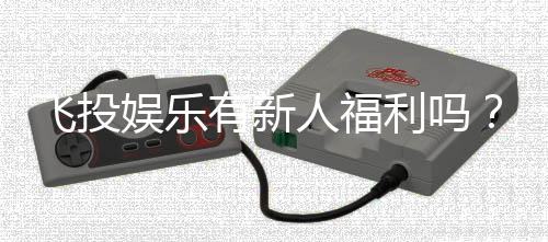 飞投娱乐有新人福利吗？新会员注册即享多重豪礼！